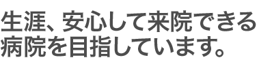 生涯、安心して来院できる病院を目指しています。